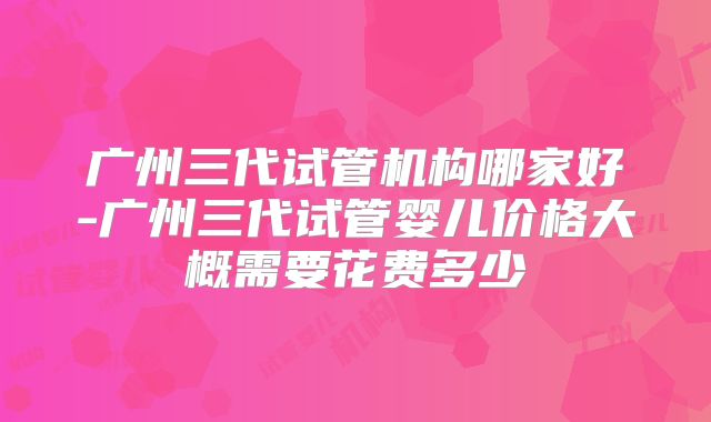 广州三代试管机构哪家好-广州三代试管婴儿价格大概需要花费多少