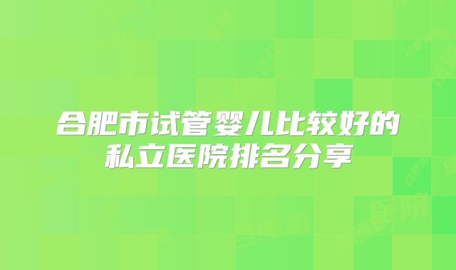 合肥市试管婴儿比较好的私立医院排名分享