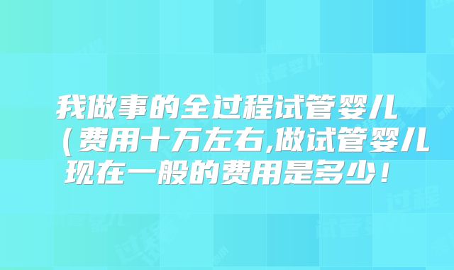 我做事的全过程试管婴儿（费用十万左右,做试管婴儿现在一般的费用是多少！