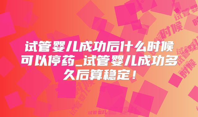 试管婴儿成功后什么时候可以停药_试管婴儿成功多久后算稳定!