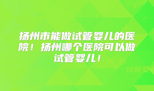 扬州市能做试管婴儿的医院！扬州哪个医院可以做试管婴儿！