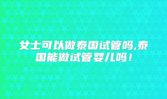 女士可以做泰国试管吗,泰国能做试管婴儿吗！