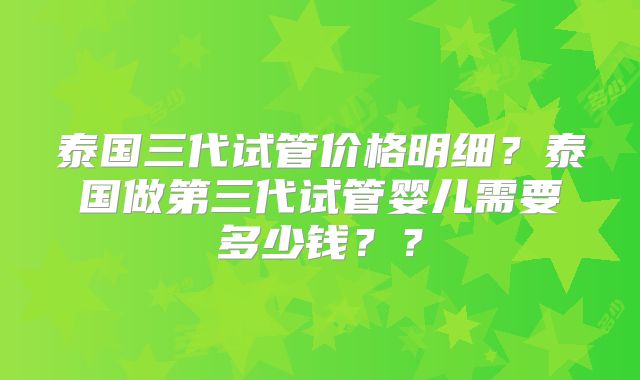 泰国三代试管价格明细?泰国做第三代试管婴儿需要多少钱??