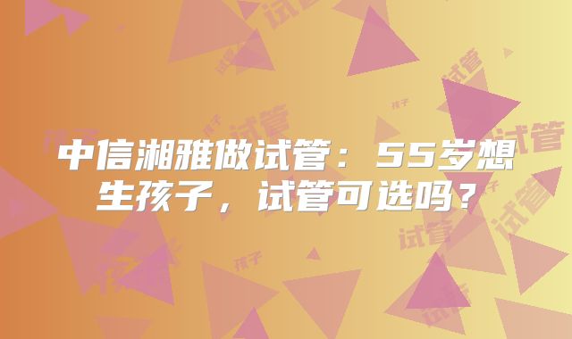 中信湘雅做试管：55岁想生孩子，试管可选吗？