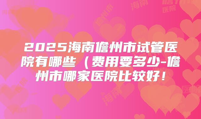 2025海南儋州市试管医院有哪些（费用要多少-儋州市哪家医院比较好！