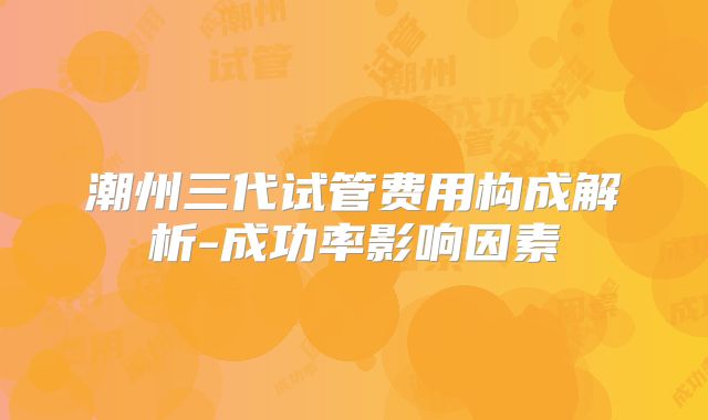 潮州三代试管费用构成解析-成功率影响因素