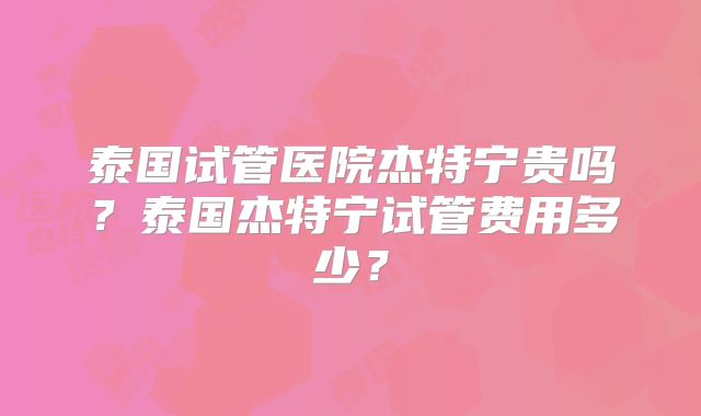 泰国试管医院杰特宁贵吗？泰国杰特宁试管费用多少？