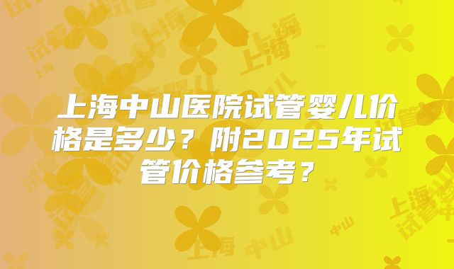 上海中山医院试管婴儿价格是多少？附2025年试管价格参考？
