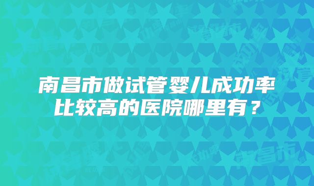 南昌市做试管婴儿成功率比较高的医院哪里有？
