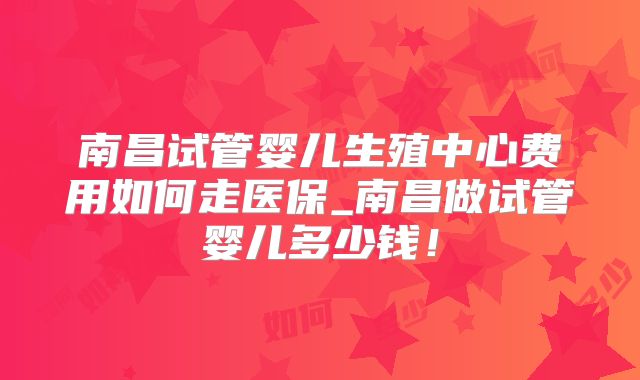 南昌试管婴儿生殖中心费用如何走医保_南昌做试管婴儿多少钱!