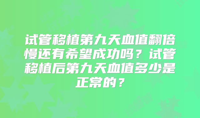 试管移植第九天血值翻倍慢还有希望成功吗?试管移植后第九天血值多少是正常的?