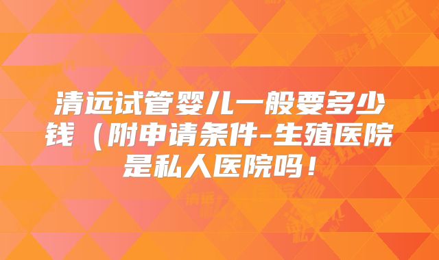 清远试管婴儿一般要多少钱（附申请条件-生殖医院是私人医院吗！
