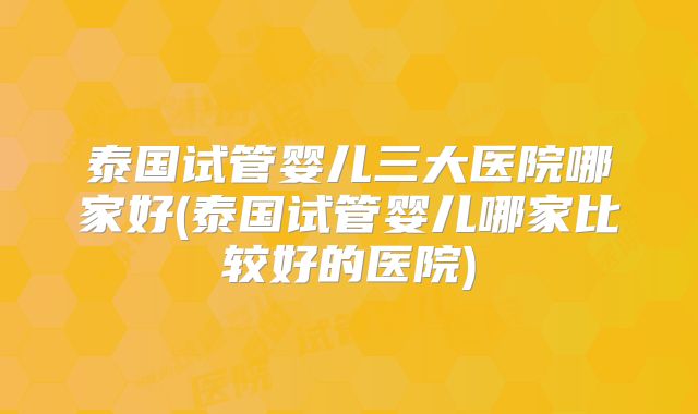 泰国试管婴儿三大医院哪家好(泰国试管婴儿哪家比较好的医院)