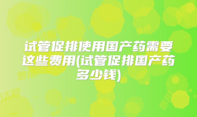 试管促排使用国产药需要这些费用(试管促排国产药多少钱)