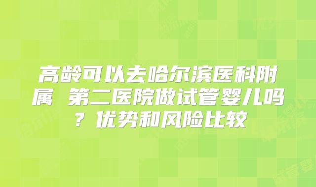 高龄可以去哈尔滨医科附属 第二医院做试管婴儿吗？优势和风险比较