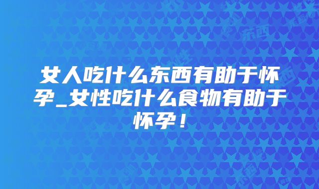 女人吃什么东西有助于怀孕_女性吃什么食物有助于怀孕!