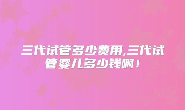 三代试管多少费用,三代试管婴儿多少钱啊！