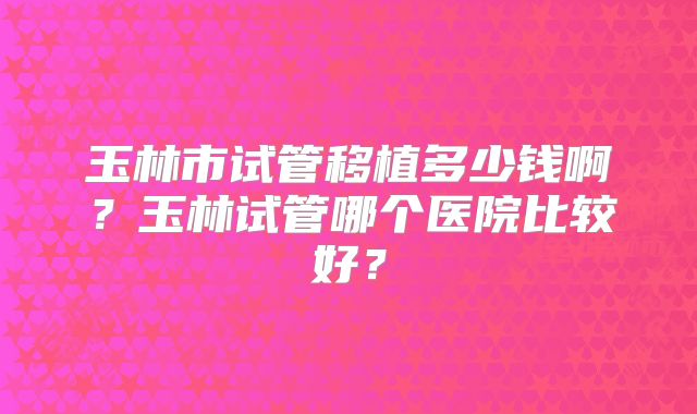 玉林市试管移植多少钱啊？玉林试管哪个医院比较好？