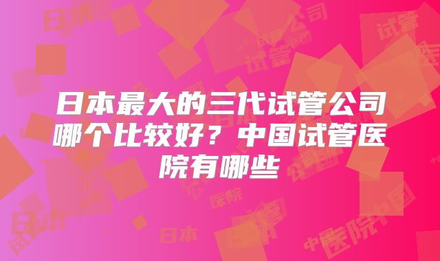 日本最大的三代试管公司哪个比较好？中国试管医院有哪些