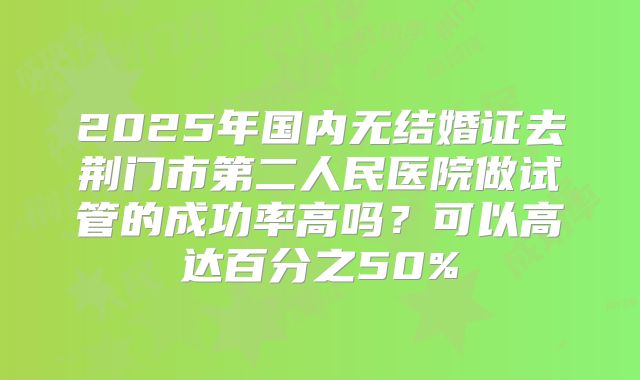 2025年国内无结婚证去荆门市第二人民医院做试管的成功率高吗?可以高达百分之50%