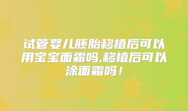 试管婴儿胚胎移植后可以用宝宝面霜吗,移植后可以涂面霜吗!
