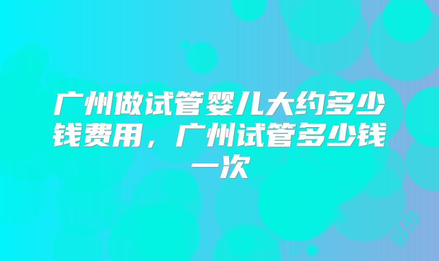 广州做试管婴儿大约多少钱费用，广州试管多少钱一次