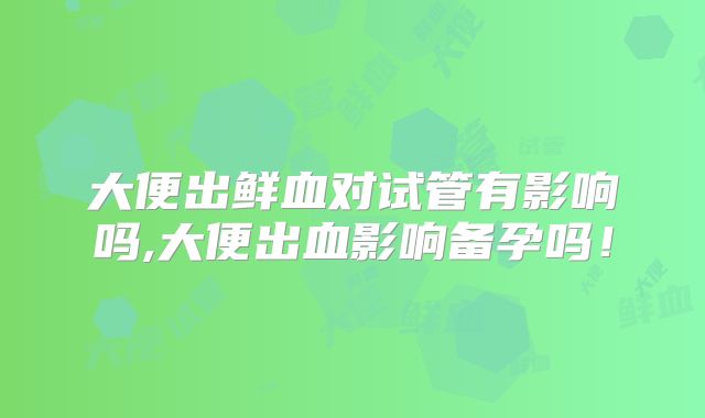 大便出鲜血对试管有影响吗,大便出血影响备孕吗！