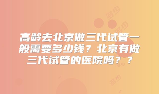 高龄去北京做三代试管一般需要多少钱?北京有做三代试管的医院吗??