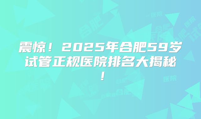 震惊!2025年合肥59岁试管正规医院排名大揭秘!
