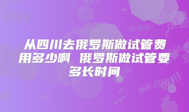 从四川去俄罗斯做试管费用多少啊 俄罗斯做试管要多长时间