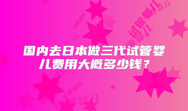 国内去日本做三代试管婴儿费用大概多少钱?