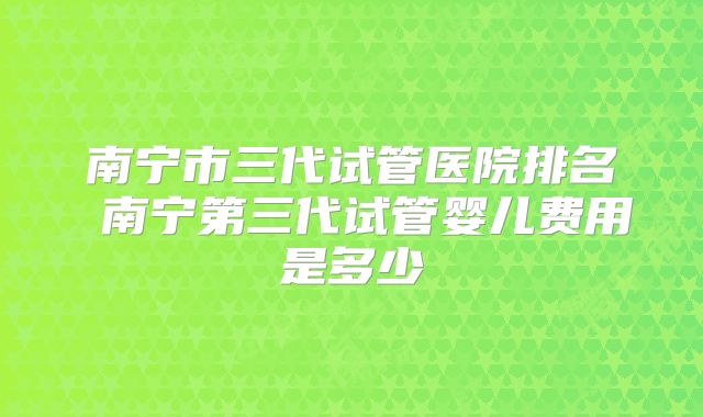 南宁市三代试管医院排名 南宁第三代试管婴儿费用是多少