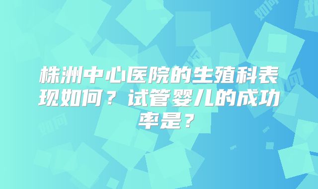 株洲中心医院的生殖科表现如何?试管婴儿的成功 率是?