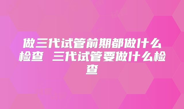 做三代试管前期都做什么检查 三代试管要做什么检查