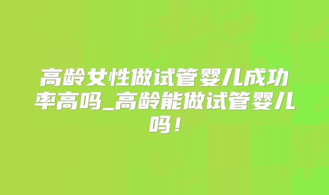 高龄女性做试管婴儿成功率高吗_高龄能做试管婴儿吗！