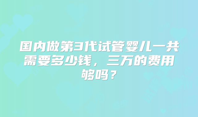 国内做第3代试管婴儿一共需要多少钱,三万的费用够吗?