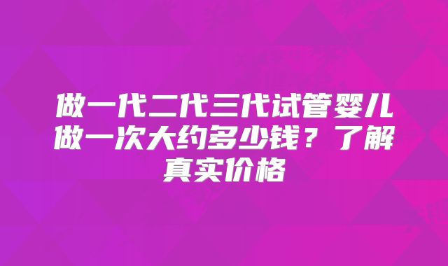 做一代二代三代试管婴儿做一次大约多少钱?了解真实价格
