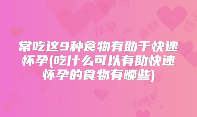 常吃这9种食物有助于快速怀孕(吃什么可以有助快速怀孕的食物有哪些)