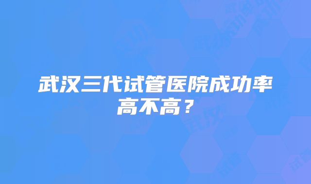 武汉三代试管医院成功率高不高？
