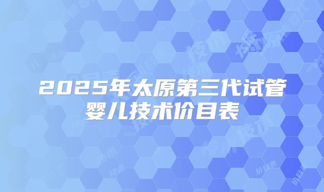 2025年太原第三代试管婴儿技术价目表