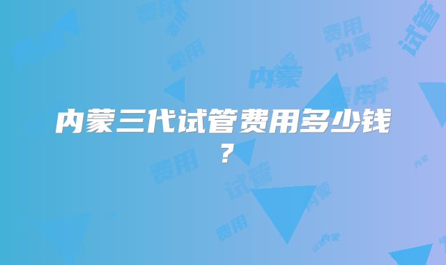 内蒙三代试管费用多少钱？