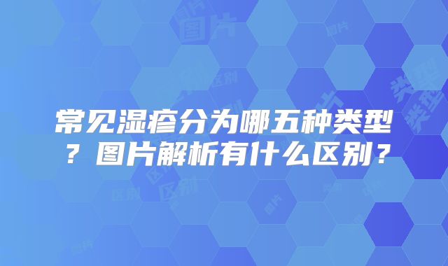 常见湿疹分为哪五种类型？图片解析有什么区别？