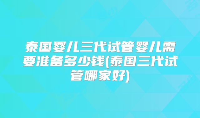 泰国婴儿三代试管婴儿需要准备多少钱(泰国三代试管哪家好)