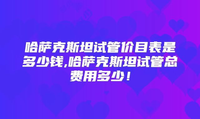哈萨克斯坦试管价目表是多少钱,哈萨克斯坦试管总费用多少！