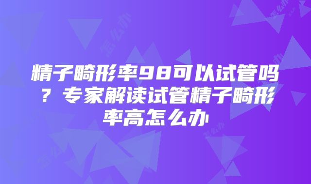 精子畸形率98可以试管吗?专家解读试管精子畸形率高怎么办