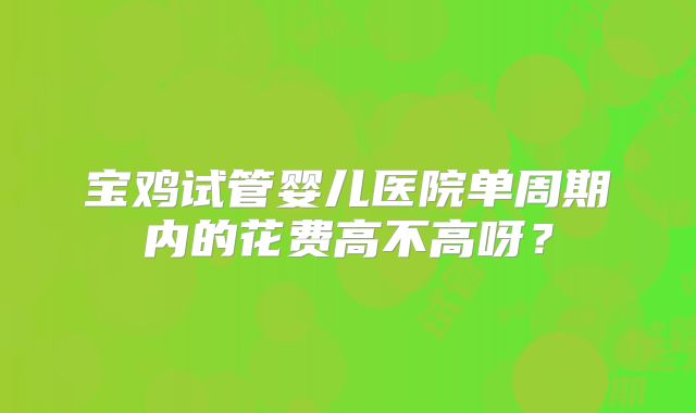 宝鸡试管婴儿医院单周期内的花费高不高呀？