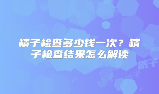 精子检查多少钱一次?精子检查结果怎么解读