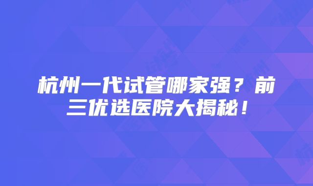杭州一代试管哪家强？前三优选医院大揭秘！