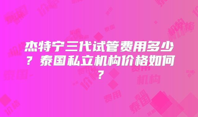 杰特宁三代试管费用多少？泰国私立机构价格如何？