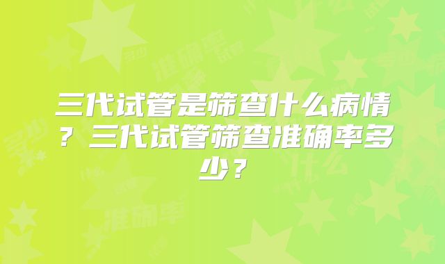 三代试管是筛查什么病情？三代试管筛查准确率多少？